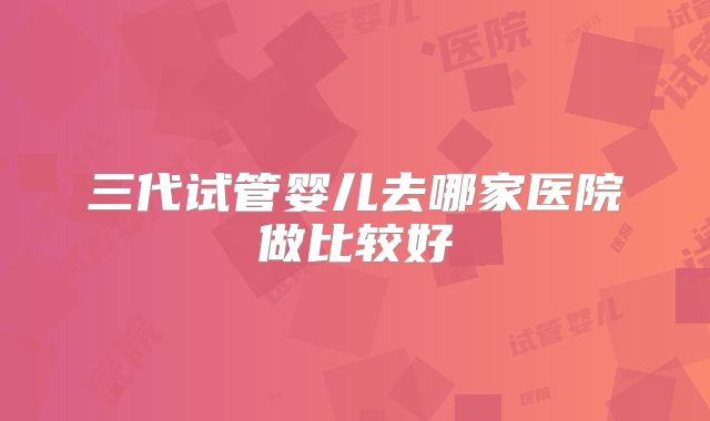 三代试管婴儿去哪家医院做比较好