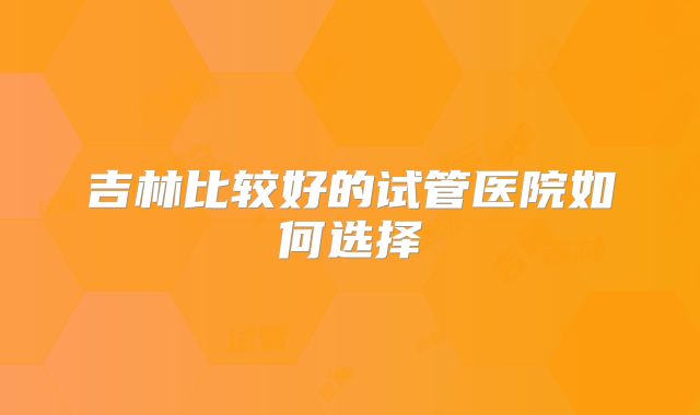 吉林比较好的试管医院如何选择