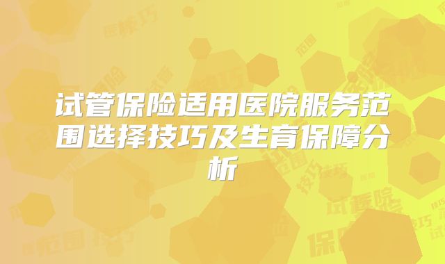 试管保险适用医院服务范围选择技巧及生育保障分析