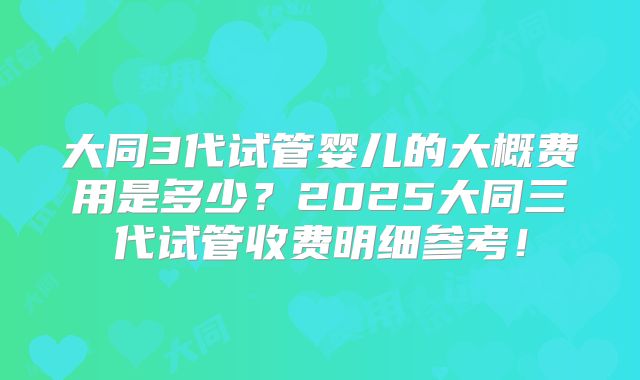 大同3代试管婴儿的大概费用是多少？2025大同三代试管收费明细参考！