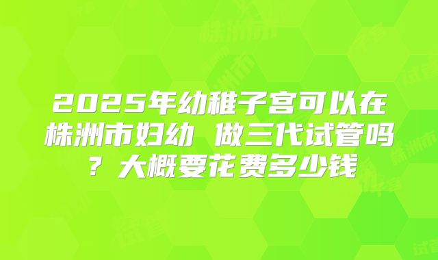 2025年幼稚子宫可以在株洲市妇幼 做三代试管吗?大概要花费多少钱