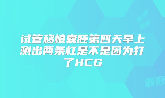 试管移植囊胚第四天早上测出两条杠是不是因为打了HCG