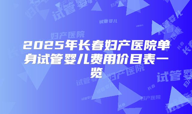 2025年长春妇产医院单身试管婴儿费用价目表一览