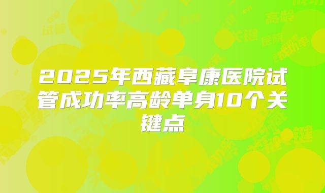 2025年西藏阜康医院试管成功率高龄单身10个关键点