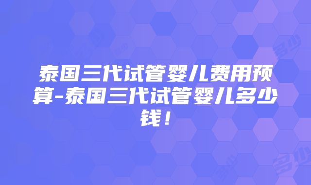 泰国三代试管婴儿费用预算-泰国三代试管婴儿多少钱！