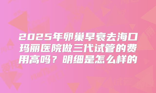 2025年卵巢早衰去海口玛丽医院做三代试管的费用高吗?明细是怎么样的
