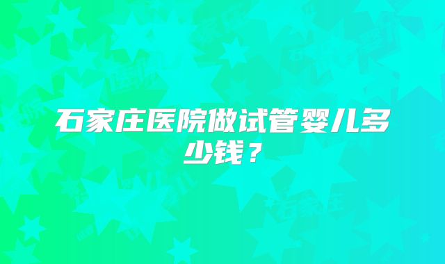 石家庄医院做试管婴儿多少钱？