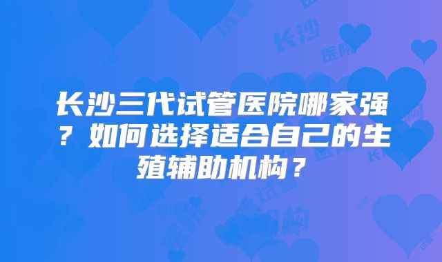 长沙三代试管医院哪家强？如何选择适合自己的生殖辅助机构？
