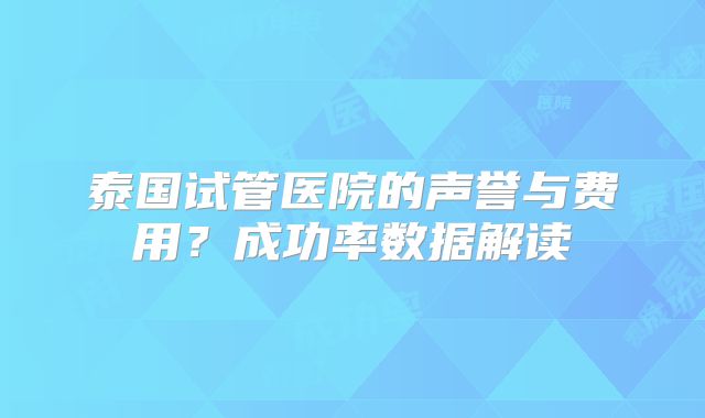 泰国试管医院的声誉与费用？成功率数据解读