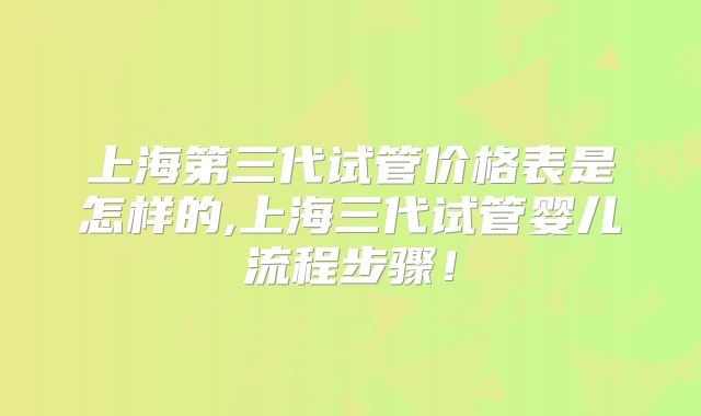 上海第三代试管价格表是怎样的,上海三代试管婴儿流程步骤！