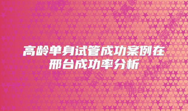 高龄单身试管成功案例在邢台成功率分析