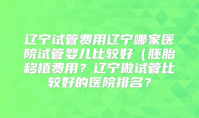 辽宁试管费用辽宁哪家医院试管婴儿比较好(胚胎移植费用?辽宁做试管比较好的医院排名?