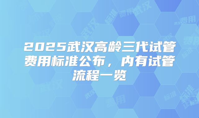 2025武汉高龄三代试管费用标准公布,内有试管流程一览