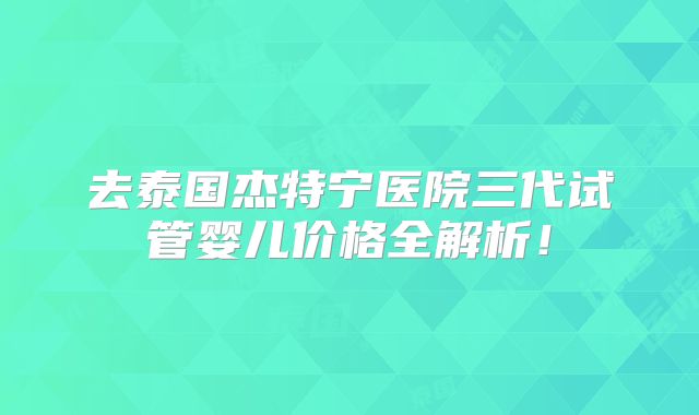 去泰国杰特宁医院三代试管婴儿价格全解析！