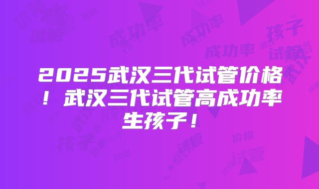 2025武汉三代试管价格！武汉三代试管高成功率生孩子！