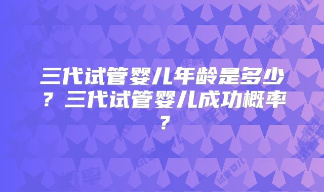 三代试管婴儿年龄是多少？三代试管婴儿成功概率？