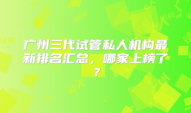 广州三代试管私人机构最新排名汇总，哪家上榜了？