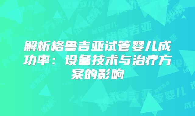 解析格鲁吉亚试管婴儿成功率:设备技术与治疗方案的影响