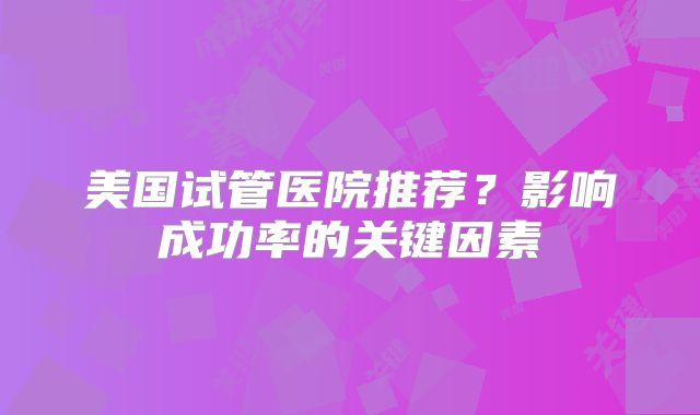 美国试管医院推荐？影响成功率的关键因素