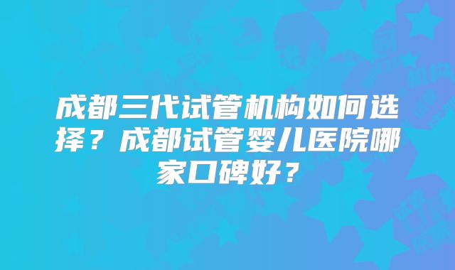 成都三代试管机构如何选择？成都试管婴儿医院哪家口碑好？