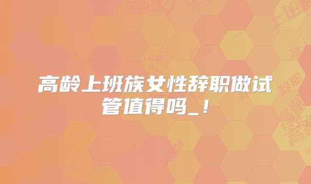 高龄上班族女性辞职做试管值得吗_！