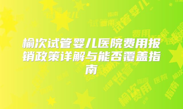榆次试管婴儿医院费用报销政策详解与能否覆盖指南