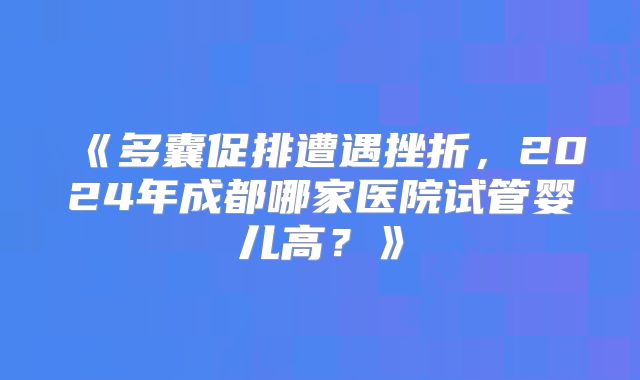 《多囊促排遭遇挫折,2024年成都哪家医院试管婴儿高?》