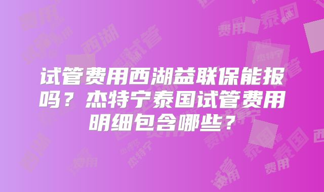 试管费用西湖益联保能报吗?杰特宁泰国试管费用明细包含哪些?