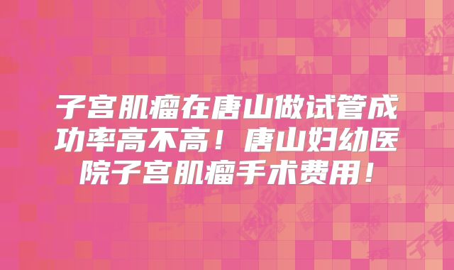 子宫肌瘤在唐山做试管成功率高不高！唐山妇幼医院子宫肌瘤手术费用！