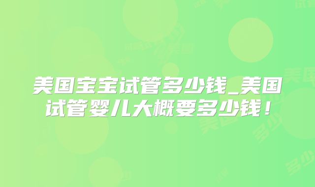 美国宝宝试管多少钱_美国试管婴儿大概要多少钱！