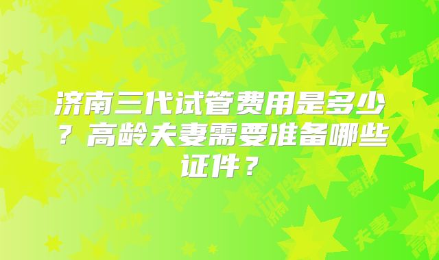 济南三代试管费用是多少？高龄夫妻需要准备哪些证件？