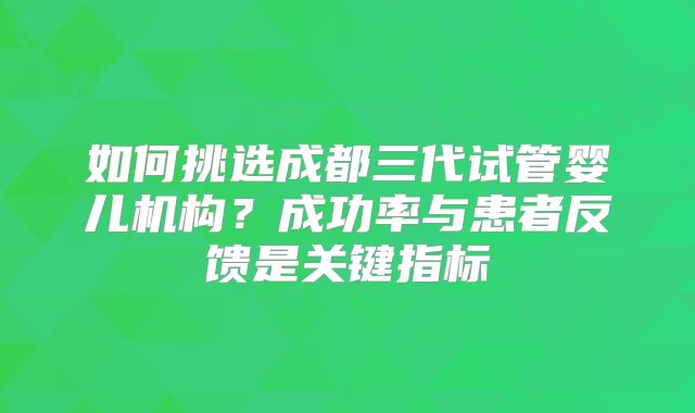 如何挑选成都三代试管婴儿机构？成功率与患者反馈是关键指标
