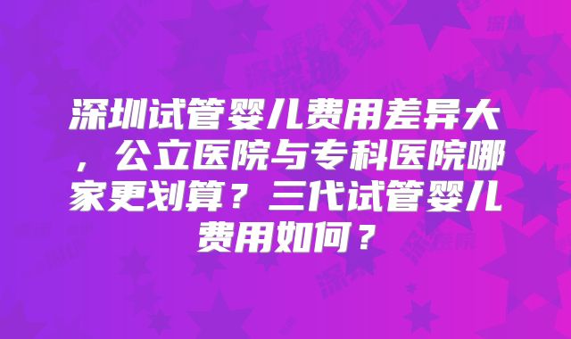 深圳试管婴儿费用差异大，公立医院与专科医院哪家更划算？三代试管婴儿费用如何？
