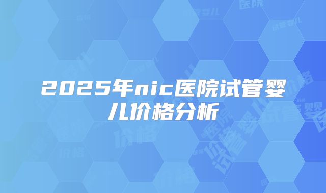 2025年nic医院试管婴儿价格分析