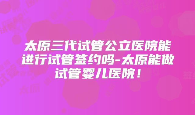 太原三代试管公立医院能进行试管签约吗-太原能做试管婴儿医院！