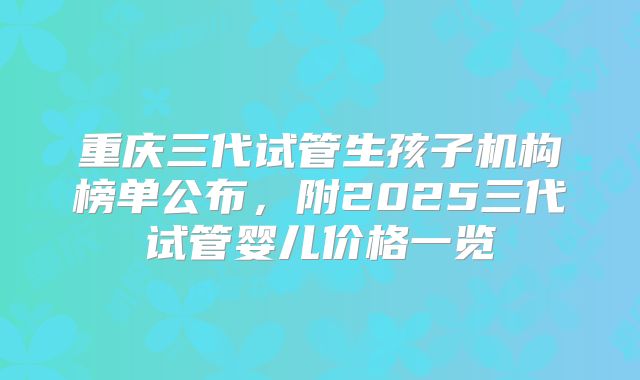 重庆三代试管生孩子机构榜单公布,附2025三代试管婴儿价格一览