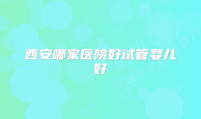 西安哪家医院好试管婴儿好