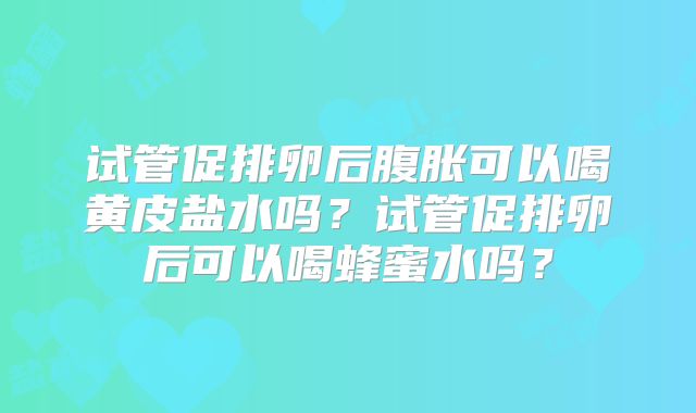 试管促排卵后腹胀可以喝黄皮盐水吗？试管促排卵后可以喝蜂蜜水吗？