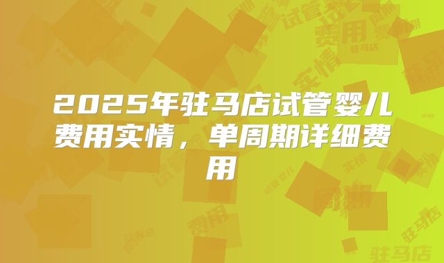 2025年驻马店试管婴儿费用实情，单周期详细费用