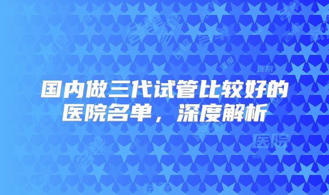 国内做三代试管比较好的医院名单，深度解析