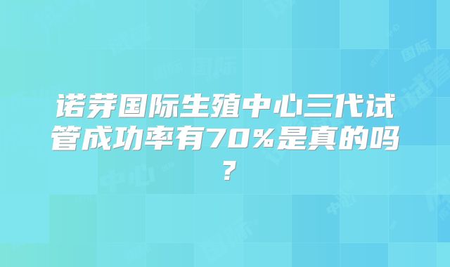 诺芽国际生殖中心三代试管成功率有70%是真的吗？