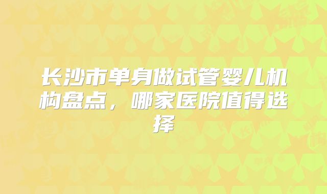 长沙市单身做试管婴儿机构盘点，哪家医院值得选择
