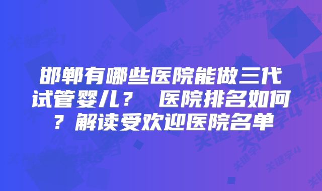 邯郸有哪些医院能做三代试管婴儿？ 医院排名如何？解读受欢迎医院名单