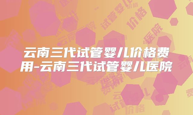 云南三代试管婴儿价格费用-云南三代试管婴儿医院