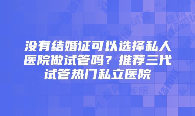 没有结婚证可以选择私人医院做试管吗？推荐三代试管热门私立医院