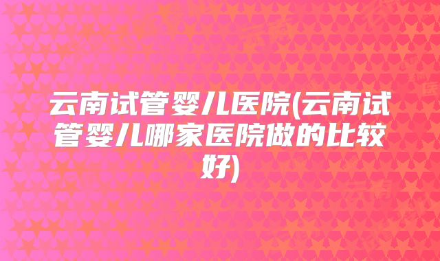 云南试管婴儿医院(云南试管婴儿哪家医院做的比较好)