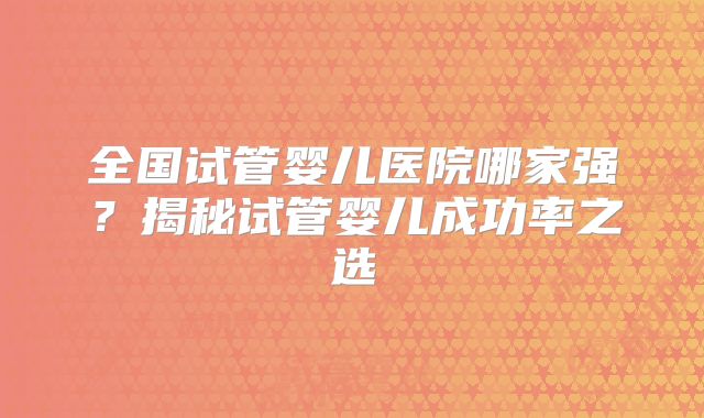 全国试管婴儿医院哪家强？揭秘试管婴儿成功率之选