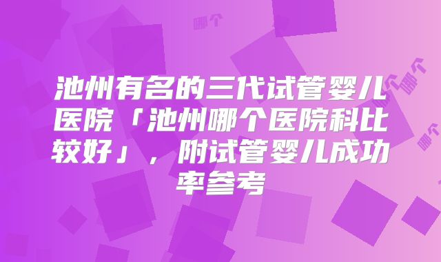 池州有名的三代试管婴儿医院「池州哪个医院科比较好」，附试管婴儿成功率参考