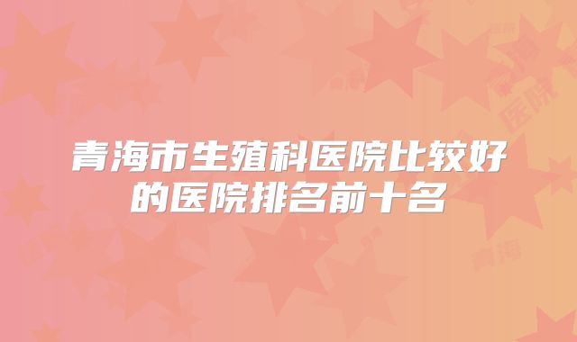 青海市生殖科医院比较好的医院排名前十名