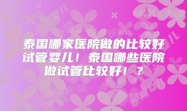 泰国哪家医院做的比较好试管婴儿！泰国哪些医院做试管比较好！？